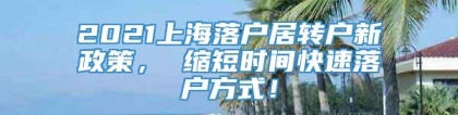 2021上海落户居转户新政策， 缩短时间快速落户方式！