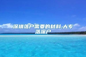 深圳落户需要的材料,大专落深户