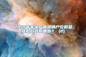 2021年非深户离深销户公积金提取方式有哪些？ (2)