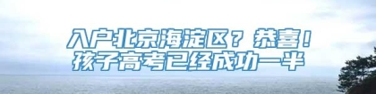 入户北京海淀区？恭喜！孩子高考已经成功一半