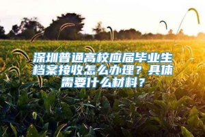 深圳普通高校应届毕业生档案接收怎么办理？具体需要什么材料？