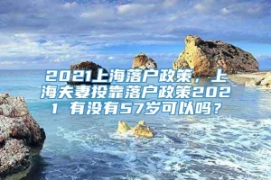 2021上海落户政策，上海夫妻投靠落户政策2021 有没有57岁可以吗？