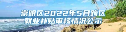 崇明区2022年5月跨区就业补贴审核情况公示