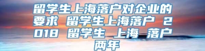 留学生上海落户对企业的要求 留学生上海落户 2018 留学生 上海 落户 两年