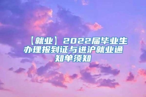 【就业】2022届毕业生办理报到证与进沪就业通知单须知