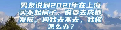 男友说到2021年在上海买不起房子，说要去成都发展，问我去不去，我该怎么办？