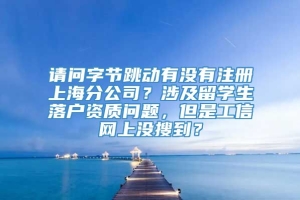 请问字节跳动有没有注册上海分公司？涉及留学生落户资质问题，但是工信网上没搜到？