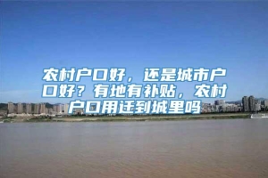 农村户口好，还是城市户口好？有地有补贴，农村户口用迁到城里吗