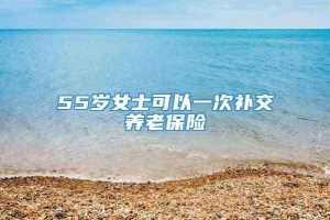 55岁女士可以一次补交养老保险