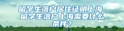 留学生落户居住证明上海，留学生落户上海需要什么条件？