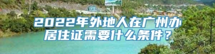 2022年外地人在广州办居住证需要什么条件？