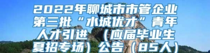 2022年聊城市市管企业第三批“水城优才”青年人才引进 （应届毕业生夏招专场）公告（85人）