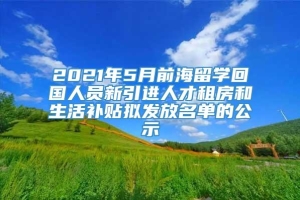 2021年5月前海留学回国人员新引进人才租房和生活补贴拟发放名单的公示