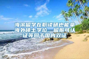 海滨留学在职读研也能拿海外硕士学位，留服可认证等同于国内双证