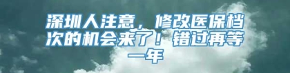 深圳人注意，修改医保档次的机会来了！错过再等一年