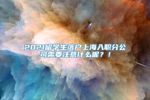 2021留学生落户上海入职分公司需要注意什么呢？！