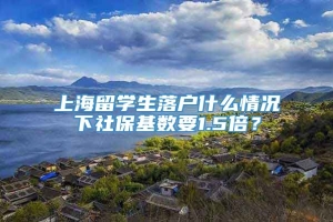 上海留学生落户什么情况下社保基数要1.5倍？