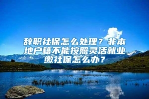 辞职社保怎么处理？非本地户籍不能按照灵活就业缴社保怎么办？