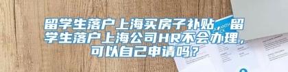 留学生落户上海买房子补贴，留学生落户上海公司HR不会办理，可以自己申请吗？