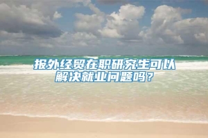 报外经贸在职研究生可以解决就业问题吗？