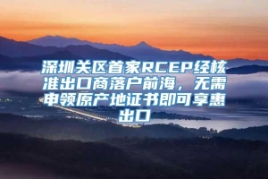 深圳关区首家RCEP经核准出口商落户前海，无需申领原产地证书即可享惠出口