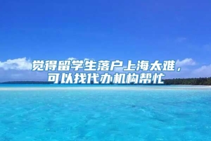 觉得留学生落户上海太难，可以找代办机构帮忙