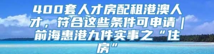 400套人才房配租港澳人才，符合这些条件可申请｜前海惠港九件实事之“住房”