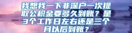 我想我一下非深户一次提取公积金要多久到账？是3个工作日左右还是三个月以后到账？