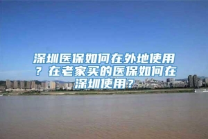 深圳医保如何在外地使用？在老家买的医保如何在深圳使用？