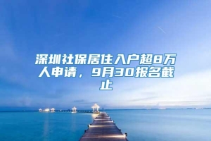 深圳社保居住入户超8万人申请，9月30报名截止