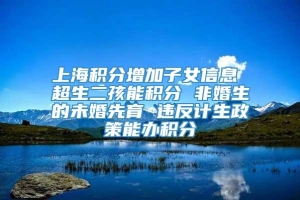 上海积分增加子女信息 超生二孩能积分 非婚生的未婚先育 违反计生政策能办积分