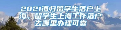 2021海归留学生落户上海，留学生上海工作落户去哪里办理可靠