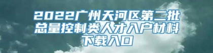 2022广州天河区第二批总量控制类人才入户材料下载入口