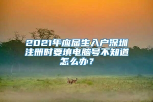 2021年应届生入户深圳注册时要填电脑号不知道怎么办？