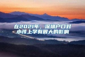 在2021年，深圳户口对小孩上学有很大的影响