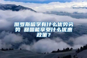 俄罗斯留学有什么优势劣势 回国能享受什么优惠政策？