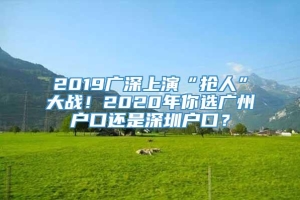 2019广深上演“抢人”大战！2020年你选广州户口还是深圳户口？