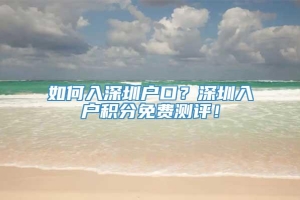 如何入深圳户口？深圳入户积分免费测评！