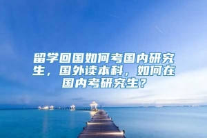 留学回国如何考国内研究生，国外读本科，如何在国内考研究生？