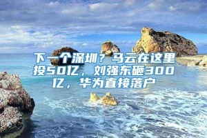 下一个深圳？马云在这里投50亿，刘强东砸300亿，华为直接落户