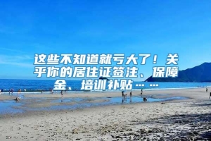 这些不知道就亏大了！关乎你的居住证签注、保障金、培训补贴……