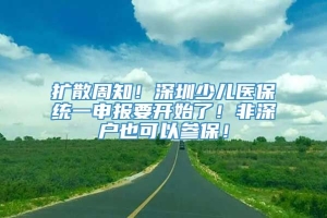 扩散周知！深圳少儿医保统一申报要开始了！非深户也可以参保！