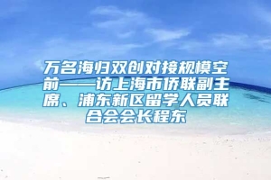 万名海归双创对接规模空前——访上海市侨联副主席、浦东新区留学人员联合会会长程东