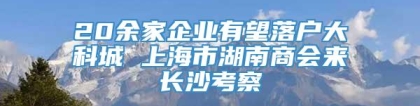 20余家企业有望落户大科城 上海市湖南商会来长沙考察