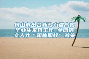 舟山市出台新政力邀高校毕业生来舟工作 全面落实人才“租售同权”政策