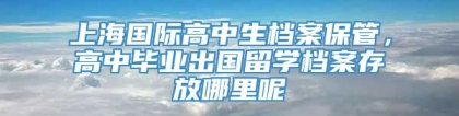 上海国际高中生档案保管，高中毕业出国留学档案存放哪里呢