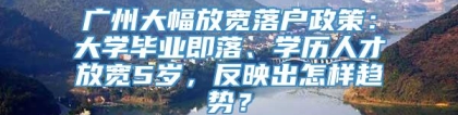 广州大幅放宽落户政策：大学毕业即落、学历人才放宽5岁，反映出怎样趋势？