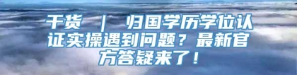 干货 ｜ 归国学历学位认证实操遇到问题？最新官方答疑来了！