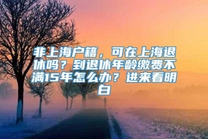 非上海户籍，可在上海退休吗？到退休年龄缴费不满15年怎么办？进来看明白→