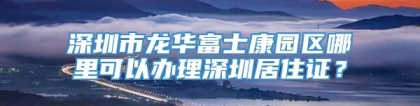 深圳市龙华富士康园区哪里可以办理深圳居住证？